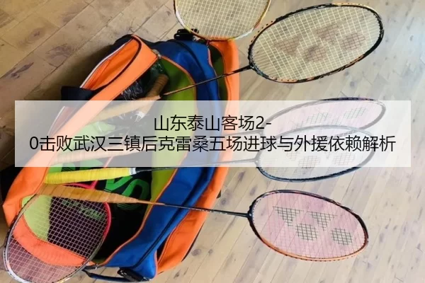 山东泰山客场2-0击败武汉三镇后克雷桑五场进球与外援依赖解析