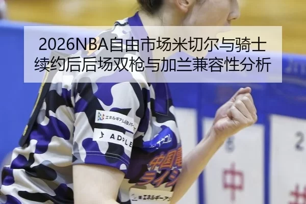 2026NBA自由市场米切尔与骑士续约后后场双枪与加兰兼容性分析